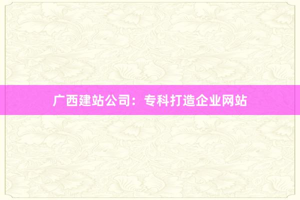 广西建站公司：专科打造企业网站