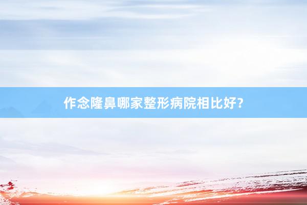 作念隆鼻哪家整形病院相比好？